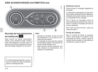 3.10
AIRE ACONDICIONADO AUTOMÁTICO (4/4)
7 6
Reciclaje del aire (aislamiento
del habitáculo) K
Esta función se regula automática-
mente, pero también puede configu-
rarla manualmente. En este caso, la
función se confirma mediante el encen-
dido del testigo integrado en la tecla 7.
Utilización manual
Pulse la tecla 7, el testigo integrado se
enciende.
La utilización prolongada de esta posi-
ción puede ocasionar olores debidos a
la falta de renovación del aire, así como
un empañado de los cristales.
Por lo tanto, se aconseja volver al
modo automático pulsando de nuevo la
tecla 7 cuando el reciclaje del aire ya
no sea necesario.
Para salir de esta función, pulse de
nuevo la tecla 7.
Parada del sistema
Gire el mando 6 hasta la posición
«OFF» para detener el sistema. Para
arrancarlo de nuevo, vuelva a girar el
mando 6 para ajustar la velocidad de
ventilación o pulse la tecla 1.
1
Nota:
– durante el reciclaje, el aire se toma
del habitáculo y se recicla sin en-
trada de aire exterior;
– el reciclaje de aire permite aislarle
del ambiente exterior (circulación en
zonas contaminadas, etc.);
– Esta función permite alcanzar con
más eficacia la temperatura de-
seada en el habitáculo.
El desempañado/deshielo perma-
nece en todos los casos prioritario
sobre el reciclaje del aire.
 