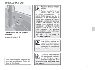 3.13
Contactores en las puertas
traseras
Accione el contactor 8.
Responsabilidad del con-
ductor
Nunca abandone el ve-
hículo con un niño,
un adulto discapacitado o un
animal dentro, aunque sea por un
momento. Con ello podría poner en
peligro a las personas. El motor o
sus equipos (como los elevalunas, el
sistema de bloqueo de las
puertas, etc.) pueden ser ac-
cionados indebidamente.
Además, con el sol o en un
clima caliente, la tempera-
tura interior del habitáculo
sube muy rápidamente.
RIESGO DE MUERTE O
LESIONES GRAVES
ELEVALUNAS (2/2)
8
Durante el funcionamiento
del elevalunas eléctrico,
compruebe que ninguna
parte del cuerpo esté en su
recorrido. Existe peligro de lesio-
nes graves.
Evite colocar objetos apoyados en
un cristal entreabierto: riesgo de
dañar el elevalunas.
Una acción, aunque sea
modesta, en los elevalunas
puede ocasionar lesiones
graves en los demás ocu-
pantes del vehículo.
 