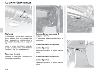 3.14
Iluminador de guantera 3
(según el vehículo)
El iluminador 3 se enciende al abrir la
portezuela.
Iluminador del maletero 4
Versión 4 puertas
Se enciende al abrir la puerta del ma-
letero.
Iluminador del maletero 5
Versión 5 puertas
Se enciende al abrir la puerta del ma-
letero.
ILUMINACIÓN INTERIOR
2
Plafones
El interruptor 1 activa la luz central del
techo. Además de la función de encen-
dido y apagado, es posible activar la
iluminación abriendo una de las puer-
tas.
La luz se apaga solo cuando todas las
puertas se encuentran correctamente
cerradas y tras una temporización.
Focos de lectura
Presione el interruptor 2 hacia el lado
del pasajero delantero.
1
4
5
3
 