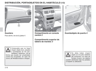 3.16
DISTRIBUCIÓN, PORTAOBJETOS EN EL HABITÁCULO (1/2)
Guantera
Para abrirlo, tire de la paleta 1.
Compartimento en consola
central 2
Compartimento superior de
tablero de mandos 3
Compruebe que no haya
ningún objeto duro, pesado
o puntiagudo en los por-
taobjetos «abiertos», de tal
forma que pueda ser proyectado
contra los ocupantes, en caso de
curva, de frenada brusca o choque.
1
2
3
Guardaobjeto de puerta 4
No debe haber ningún
objeto en el suelo (delante
del conductor): en caso de
frenazo brusco, los objetos
pueden deslizarse bajo los pedales
e impedir su utilización.
4
 