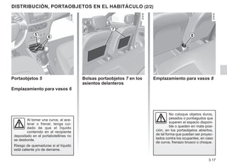 3.17
DISTRIBUCIÓN, PORTAOBJETOS EN EL HABITÁCULO (2/2)
No coloque objetos duros,
pesados o puntiagudos que
superen el espacio disponi-
ble o queden en mala posi-
ción, en los portaobjetos abiertos,
de tal forma que puedan ser proyec-
tados contra los ocupantes, en caso
de curva, frenazo brusco o choque.
6
5
Portaobjetos 5
Emplazamiento para vasos 6
Al tomar una curva, al ace-
lerar o frenar, tenga cui-
dado de que el líquido
contenido en el recipiente
depositado en el portabotellines no
se desborde.
Riesgo de quemaduras si el líquido
está caliente y/o de derrame.
Bolsas portaobjetos 7 en los
asientos delanteros
Emplazamiento para vasos 8
7
8
 