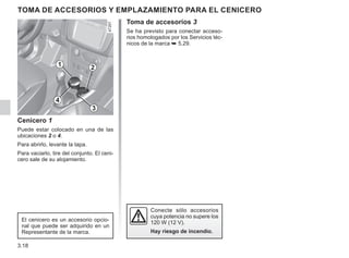 3.18
TOMA DE ACCESORIOS Y EMPLAZAMIENTO PARA EL CENICERO
Cenicero 1
Puede estar colocado en una de las
ubicaciones 2 o 4.
Para abrirlo, levante la tapa.
Para vaciarlo, tire del conjunto. El ceni-
cero sale de su alojamiento.
El cenicero es un accesorio opcio-
nal que puede ser adquirido en un
Representante de la marca.
Conecte sólo accesorios
cuya potencia no supere los
120 W (12 V).
Hay riesgo de incendio.
2
3
1
4
Toma de accesorios 3
Se ha previsto para conectar acceso-
rios homologados por los Servicios téc-
nicos de la marca ➥ 5.29.
 