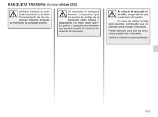 3.21
Al colocar el respaldo en
su sitio, asegúrese de que
queda bien bloqueado.
En caso de utilizar fundas
para asientos, compruebe que no
estorban para encajar el respaldo.
Preste atención para que los cintu-
rones queden bien colocados.
Vuelva a colocar los apoyacabezas.
Al manipular la banqueta
trasera, compruebe que
los puntos de anclaje de la
banqueta estén limpios y
despejados (no debe haber gravi-
lla, paños o cualquier otro elemento
que pudiera impedir el correcto blo-
queo de la banqueta).
Verifique siempre el buen
posicionamiento y el buen
funcionamiento de los cin-
turones traseros después
de manipular la banqueta trasera.
BANQUETA TRASERA: funcionalidad (2/2)
 
