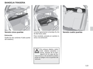 3.23
BANDEJA TRASERA
Versión cinco puertas
Extracción
Suelte los dos cordones 1 (lado puerta
del maletero).
Levante ligeramente la bandeja 2 y tire
de ella hacia usted.
Para montarla, proceda en sentido in-
verso a la extracción.
No coloque objetos, sobre
todo objetos pesados o
duros, encima de la ban-
deja 2 ó 3. En caso de fre-
nazo brusco o de accidente pueden
poner en peligro a los ocupantes del
vehículo.
Versión cuatro puertas
1
2
3
 