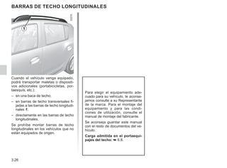 3.26
BARRAS DE TECHO LONGITUDINALES
Para elegir el equipamiento ade-
cuado para su vehículo, le aconse-
jamos consulte a su Representante
de la marca. Para el montaje del
equipamiento y para las condi-
ciones de utilización, consulte el
manual de montaje del fabricante.
Se aconseja guardar este manual
con el resto de documentos del ve-
hículo.
Carga admitida en el portaequi-
pajes del techo: ➥ 6.8.
Cuando el vehículo venga equipado,
podrá transportar maletas o dispositi-
vos adicionales (portabicicletas, por-
taesquís, etc.):
– en una baca de techo;
– en barras de techo transversales fi-
jadas a las barras de techo longitudi-
nales 1;
– directamente en las barras de techo
longitudinales.
Se prohíbe montar barras de techo
longitudinales en los vehículos que no
están equipados de origen.
1
 