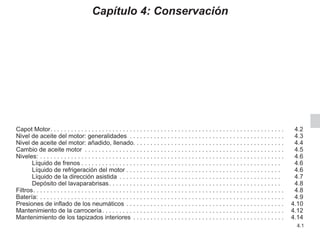 4.1
Capítulo 4: Conservación
Capot Motor. . . . . . . . . . . . . . . . . . . . . . . . . . . . . . . . . . . . . . . . . . . . . . . . . . . . . . . . . . . . . . . . . . . .  4.2
Nivel de aceite del motor: generalidades . . . . . . . . . . . . . . . . . . . . . . . . . . . . . . . . . . . . . . . . . . . . .  4.3
Nivel de aceite del motor: añadido, llenado. . . . . . . . . . . . . . . . . . . . . . . . . . . . . . . . . . . . . . . . . . . . 4.4
Cambio de aceite motor . . . . . . . . . . . . . . . . . . . . . . . . . . . . . . . . . . . . . . . . . . . . . . . . . . . . . . . . . .  4.5
Niveles: . . . . . . . . . . . . . . . . . . . . . . . . . . . . . . . . . . . . . . . . . . . . . . . . . . . . . . . . . . . . . . . . . . . . . . .  4.6
Líquido de frenos. . . . . . . . . . . . . . . . . . . . . . . . . . . . . . . . . . . . . . . . . . . . . . . . . . . . . . . . . .  4.6
Líquido de refrigeración del motor. . . . . . . . . . . . . . . . . . . . . . . . . . . . . . . . . . . . . . . . . . . . .  4.6
Líquido de la dirección asistida. . . . . . . . . . . . . . . . . . . . . . . . . . . . . . . . . . . . . . . . . . . . . . .  4.7
Depósito del lavaparabrisas. . . . . . . . . . . . . . . . . . . . . . . . . . . . . . . . . . . . . . . . . . . . . . . . . .  4.8
Filtros. . . . . . . . . . . . . . . . . . . . . . . . . . . . . . . . . . . . . . . . . . . . . . . . . . . . . . . . . . . . . . . . . . . . . . . . .  4.8
Batería:. . . . . . . . . . . . . . . . . . . . . . . . . . . . . . . . . . . . . . . . . . . . . . . . . . . . . . . . . . . . . . . . . . . . . . .  4.9
Presiones de inflado de los neumáticos. . . . . . . . . . . . . . . . . . . . . . . . . . . . . . . . . . . . . . . . . . . . . .  4.10
Mantenimiento de la carrocería. . . . . . . . . . . . . . . . . . . . . . . . . . . . . . . . . . . . . . . . . . . . . . . . . . . . .  4.12
Mantenimiento de los tapizados interiores . . . . . . . . . . . . . . . . . . . . . . . . . . . . . . . . . . . . . . . . . . . .  4.14
 