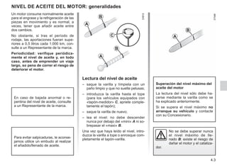 4.3
NIVEL DE ACEITE DEL MOTOR: generalidades
Lectura del nivel de aceite
– saque la varilla y límpiela con un
paño limpio y que no suelte pelusas;
– introduzca la varilla hasta el tope
(para los vehículos equipados con
«tapón-medidor» C, apriete comple-
tamente el tapón);
– saque la varilla de nuevo;
– lea el nivel: no debe descender
nunca por debajo del «mini» A ni so-
brepasar el «maxi» B.
Una vez que haya leído el nivel, intro-
duzca la varilla a tope o enrosque com-
pletamente el tapón-varilla.
Superación del nivel máximo del
aceite del motor
La lectura del nivel sólo debe ha-
cerse mediante la varilla como se
ha explicado anteriormente.
Si se supera el nivel máximo no
arranque su vehículo y contacte
con su Concesionario.
C
A
B
A
B
No se debe superar nunca
el nivel máximo de lle-
nado B: existe el riesgo de
dañar el motor y el cataliza-
dor.
Un motor consume normalmente aceite
para el engrase y la refrigeración de las
piezas en movimiento y es normal, a
veces, tener que añadir aceite entre
dos cambios.
No obstante, si tras el período de
rodaje, las aportaciones fueran supe-
riores a 0,5 litros cada 1.000 km, con-
sulte a un Representante de la marca.
Periodicidad: verifique periódica-
mente el nivel de aceite y, en todo
caso, antes de emprender un viaje
largo, so pena de correr el riesgo de
deteriorar el motor.
En caso de bajada anormal o re-
pentina del nivel de aceite, consulte
a un Representante de la marca.
Para evitar salpicaduras, le aconse-
jamos utilice un embudo al realizar
el añadido/llenado de aceite.
A
B
 