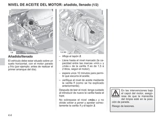 4.4
NIVEL DE ACEITE DEL MOTOR: añadido, llenado (1/2)
Añadido/llenado
El vehículo debe estar situado sobre un
suelo horizontal, con el motor parado
y frío (por ejemplo: antes de realizar el
primer arranque del día).
– Afloje el tapón 2.
– Llene hasta el nivel marcado (la ca-
pacidad entre las marcas «mín.» y
«máx.» de la varilla 1 es de 1,5 a
2 litros, según el motor);
– espere unos 10 minutos para permi-
tir que escurra el aceite;
– verifique el nivel de aceite mediante
la varilla 1 (como se ha explicado
anteriormente).
Después de leer el nivel, tenga cuidado
al introducir de nuevo la varilla hasta el
tope.
No sobrepase el nivel «máx.» y no
olvide volver a poner y apretar correc-
tamente la varilla 1 y el tapón 2.
En las intervenciones bajo
el capot del motor, asegú-
rese de que la manecilla
del limpia esté en la posi-
ción de parada.
Riesgo de lesiones.
2
1
1
2
 