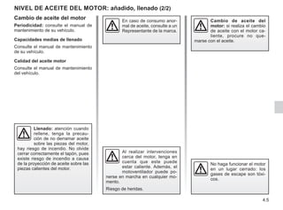 4.5
NIVEL DE ACEITE DEL MOTOR: añadido, llenado (2/2)
Cambio de aceite del motor
Periodicidad: consulte el manual de
mantenimiento de su vehículo.
Capacidades medias de llenado
Consulte el manual de mantenimiento
de su vehículo.
Calidad del aceite motor
Consulte el manual de mantenimiento
del vehículo.
Llenado: atención cuando
rellene, tenga la precau-
ción de no derramar aceite
sobre las piezas del motor,
hay riesgo de incendio. No olvide
cerrar correctamente el tapón, pues
existe riesgo de incendio a causa
de la proyección de aceite sobre las
piezas calientes del motor.
Cambio de aceite del
motor: si realiza el cambio
de aceite con el motor ca-
liente, procure no que-
marse con el aceite.
Al realizar intervenciones
cerca del motor, tenga en
cuenta que este puede
estar caliente. Además, el
motoventilador puede po-
nerse en marcha en cualquier mo-
mento.
Riesgo de heridas.
No haga funcionar el motor
en un lugar cerrado: los
gases de escape son tóxi-
cos.
En caso de consumo anor-
mal de aceite, consulte a un
Representante de la marca.
 
