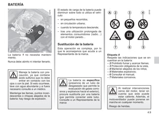 4.9
BATERÍA
La batería 1 no necesita manteni-
miento.
Nunca debe abrirlo ni intentar llenarlo.
La batería es específica
(presencia de un tubo de
desgaseado que permite la
evacuación de gases corro-
sivos y explosivos hacia el exterior),
procure sustituirla por una batería
que permita conectar este tubo.
Consulte a un Representante de la
marca
Maneje la batería con pre-
caución, ya que contiene
ácido sulfúrico que no debe
entrar en contacto con los
ojos o con la piel. Si esto ocurriese,
lave con agua abundante y si fuera
necesario consulte a un médico.
Mantenga las llamas, puntos incan-
descentes o chispas alejados de la
batería: hay riesgo de explosión.
El estado de carga de la batería puede
disminuir sobre todo si utiliza el vehí-
culo:
– en pequeños recorridos;
– en circulación urbana;
– cuando la temperatura desciende;
– tras una utilización prolongada de
elementos consumidores (radio…)
con el motor parado…
Sustitución de la batería
Esta operación es compleja, por lo
que le aconsejamos que acuda a un
Representante de la marca.
1
Etiqueta A
Respete las indicaciones que se en-
cuentran en la batería:
– 2 
Prohibido fumar y acercar llamas;
– 3 Protección obligatoria de la vista;
– 4 Mantener alejados de los niños;
– 5 Materiales explosivos;
– 6 Consultar el manual;
– 7 Materiales corrosivos.
A 2 3 4
5
6
7
Al realizar intervenciones
cerca del motor, tener en
cuenta que este puede
estar caliente. Además, el
motoventilador puede ponerse en
marcha en cualquier momento.
Riesgo de heridas.
A
 
