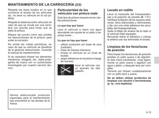 4.13
Particularidad de los
vehículos con pintura mate
Este tipo de pintura requiere tomar cier-
tas precauciones.
Lo que hay que hacer
Lave el vehículo a mano con agua
abundante con ayuda de un paño o es-
ponja suave...
Lo que no hay que hacer
–	
utilizar productos con base de cera
(lustrado);
–	
frotar de manera intensiva;
–	
limpiar el vehículo en un túnel de
lavado;
–	
pegar adhesivos en la pintura (riesgo
de marcas).
lavar el vehículo con
un aparato de alta
presión.
Respete las leyes locales en lo que
concierne al lavado de los vehículos
(ej.: no lavar su vehículo en la vía pú-
blica).
Respete la distancia entre vehículos en
caso de que se circule por una carre-
tera con gravilla para evitar que se
dañe la pintura.
Repare tan pronto como sea posible
los desconchones de la pintura, para
evitar la corrosión.
No olvide las visitas periódicas, en
caso de que su vehículo se beneficie
de la garantía anticorrosión. Consulte
el manual de mantenimiento.
Si es necesario limpiar los elementos
mecánicos, bisagras, etc., debe prote-
gerlos de nuevo con un pulverizador
homologado por nuestro servicio téc-
nico.
Mantenimiento de la carrocería (2/2)
Hemos seleccionado productos
especiales para el mantenimiento
que encontrará en las tiendas de la
marca.
Lavado en rodillo
Lleve la manecilla del limpiaparabri-
sas a la posición de parada (➥ 1.51).
Verifique la fijación de los equipos exte-
riores, faros adicionales y retrovisores,
y fije con una cinta adhesiva las esco-
billas del limpiaparabrisas.
Quite el látigo de antena de la radio si
el vehículo está equipado.
Recuerde retirar el adhesivo y colocar
la antena una vez terminado el lavado.
Limpieza de los faros/luces
de posición
Para limpiar los faros/luces de posición
emplee un paño suave o de algodón.
Si esto fuera insuficiente, moje ligera-
mente un paño suave o algodón con
agua y jabón, y después lave por com-
pleto.
Termine por limpiar cuidadosamente
con un paño seco y suave.
No se deben utilizar productos de
limpieza con alcohol o herramientas
(p. ej.: una espátula).
 