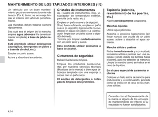 4.14
Cristales de instrumentos
(ej.: cuadro de instrumentos, reloj, vi-
sualizador de temperatura exterior,
pantalla de la radio, etc.)
Emplee un paño suave o de algodón.
Si no fuera suficiente, emplee un paño
suave (o algodón) ligeramente hume-
decido en agua con jabón y a continu-
ación limpie con un paño suave o algo-
dón húmedo.
Termine por limpiar cuidadosamente
con un paño seco y suave.
Está prohibido utilizar productos a
base de alcohol.
Cinturones de seguridad
Deben mantenerse limpios.
Emplee los productos selecciona-
dos por nuestros servicios técnicos
(Boutique de la marca) o bien agua ja-
bonosa templada con una esponja y
seque con un paño seco.
El empleo de detergentes o tintes
para la limpieza está prohibido.
MANTENIMIENTO DE LOS TAPIZADOS INTERIORES (1/2)
Tapicería (asientos,
revestimiento de las puertas,
etc.)
Aspire periódicamente la tapicería.
Manchas líquidas
Utilice agua jabonosa.
Absorba o presione ligeramente (sin
frotar nunca) con ayuda de un paño
suave; aclare y absorba el agua so-
brante.
Mancha sólida o pastosa
Retire inmediatamente y con cuidado
la materia sólida o pastosa con una es-
pátula (yendo desde los bordes hacia
el centro, para no extender la mancha).
Limpie la mancha como se indica en el
caso de líquidos.
En el caso especial de caramelos o
chicles
Coloque un hielo sobre la mancha para
endurecerla y, a continuación, proceda
como se indica en el caso de las man-
chas sólidas.
Un vehículo con un buen manteni-
miento podrá conservarse durante más
tiempo. Por lo tanto, se aconseja lim-
piar el interior del vehículo periódica-
mente.
Las manchas deben tratarse siempre
rápidamente.
Sea cual sea el origen de la mancha,
emplee agua jabonosa fría (eventual-
mente templada) a base de jabón na-
tural.
Está prohibido utilizar detergentes
(lavavajillas, detergentes en polvo o
a base de alcohol, etc.).
Emplee un paño suave.
Aclare y absorba el excedente.
Consulte con el Representante de
la marca si alguno de los consejos
de mantenimiento del interior o su
resultado no fueran satisfactorios.
 