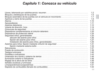1.1
Capítulo 1: Conozca su vehículo
Llaves, telemando por radiofrecuencia: resumen. . . . . . . . . . . . . . . . . . . . . . . . . . . . . . . . . . . . . . .  1.2
Bloqueo y desbloqueo de las puertas. . . . . . . . . . . . . . . . . . . . . . . . . . . . . . . . . . . . . . . . . . . . . . . .  1.5
Bloqueo automático de las puertas con el vehículo en movimiento. . . . . . . . . . . . . . . . . . . . . . . . .  1.7
Apertura y cierre de las puertas . . . . . . . . . . . . . . . . . . . . . . . . . . . . . . . . . . . . . . . . . . . . . . . . . . . .  1.8
Alarma. . . . . . . . . . . . . . . . . . . . . . . . . . . . . . . . . . . . . . . . . . . . . . . . . . . . . . . . . . . . . . . . . . . . . . . .  1.10
Apoyacabezas. . . . . . . . . . . . . . . . . . . . . . . . . . . . . . . . . . . . . . . . . . . . . . . . . . . . . . . . . . . . . . . . . .  1.11
Asientos delanteros. . . . . . . . . . . . . . . . . . . . . . . . . . . . . . . . . . . . . . . . . . . . . . . . . . . . . . . . . . . . . .  1.12
Volante de dirección, hora. . . . . . . . . . . . . . . . . . . . . . . . . . . . . . . . . . . . . . . . . . . . . . . . . . . . . . . . .  1.14
Cinturones de seguridad. . . . . . . . . . . . . . . . . . . . . . . . . . . . . . . . . . . . . . . . . . . . . . . . . . . . . . . . . .  1.15
Dispositivos complementarios al cinturón delantero. . . . . . . . . . . . . . . . . . . . . . . . . . . . . . . . . . . . .  1.20
Dispositivos de protección lateral. . . . . . . . . . . . . . . . . . . . . . . . . . . . . . . . . . . . . . . . . . . . . . . . . . .  1.24
Seguridad niños: generalidades. . . . . . . . . . . . . . . . . . . . . . . . . . . . . . . . . . . . . . . . . . . . . . . . . . . .  1.25
elección del asiento para niños. . . . . . . . . . . . . . . . . . . . . . . . . . . . . . . . . . . . . . . . . . . . . . .  1.26
fijación del asiento para niños. . . . . . . . . . . . . . . . . . . . . . . . . . . . . . . . . . . . . . . . . . . . . . . .  1.27
Instalación del asiento para niños, generalidades. . . . . . . . . . . . . . . . . . . . . . . . . . . . . . . . .  1.29
Asientos para niños: fijación mediante cinturón de seguridad . . . . . . . . . . . . . . . . . . . . . . . . . . . . .  1.31
fijación mediante sistema isofix. . . . . . . . . . . . . . . . . . . . . . . . . . . . . . . . . . . . . . . . . . . . . . .  1.34
Retrovisores . . . . . . . . . . . . . . . . . . . . . . . . . . . . . . . . . . . . . . . . . . . . . . . . . . . . . . . . . . . . . . . . . . .  1.37
Puesto de conducción. . . . . . . . . . . . . . . . . . . . . . . . . . . . . . . . . . . . . . . . . . . . . . . . . . . . . . . . . . . .  1.38
Testigos luminosos . . . . . . . . . . . . . . . . . . . . . . . . . . . . . . . . . . . . . . . . . . . . . . . . . . . . . . . . . . . . . .  1.40
Pantallas e indicadores. . . . . . . . . . . . . . . . . . . . . . . . . . . . . . . . . . . . . . . . . . . . . . . . . . . . . . . . . . .  1.43
Ordenador de a bordo y sistema de alertas . . . . . . . . . . . . . . . . . . . . . . . . . . . . . . . . . . . . . . . . . . .  1.44
Iluminación exterior e indicadores. . . . . . . . . . . . . . . . . . . . . . . . . . . . . . . . . . . . . . . . . . . . . . . . . . .  1.48
Reglaje de la altura de los faros. . . . . . . . . . . . . . . . . . . . . . . . . . . . . . . . . . . . . . . . . . . . . . . . . . . .  1.49
Señales acústicas y luminosas. . . . . . . . . . . . . . . . . . . . . . . . . . . . . . . . . . . . . . . . . . . . . . . . . . . . .  1.50
Limpiaparabrisas/Lavaparabrisas. . . . . . . . . . . . . . . . . . . . . . . . . . . . . . . . . . . . . . . . . . . . . . . . . . .  1.51
Depósito de combustible (llenado de combustible). . . . . . . . . . . . . . . . . . . . . . . . . . . . . . . . . . . . . .  1.54
 