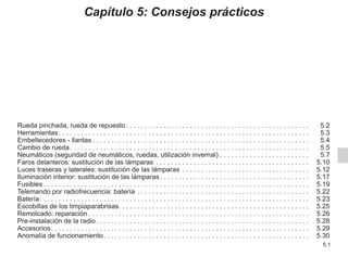5.1
Capítulo 5: Consejos prácticos
Rueda pinchada, rueda de repuesto. . . . . . . . . . . . . . . . . . . . . . . . . . . . . . . . . . . . . . . . . . . . . . . . .  5.2
Herramientas. . . . . . . . . . . . . . . . . . . . . . . . . . . . . . . . . . . . . . . . . . . . . . . . . . . . . . . . . . . . . . . . . . .  5.3
Embellecedores - llantas. . . . . . . . . . . . . . . . . . . . . . . . . . . . . . . . . . . . . . . . . . . . . . . . . . . . . . . . . .  5.4
Cambio de rueda. . . . . . . . . . . . . . . . . . . . . . . . . . . . . . . . . . . . . . . . . . . . . . . . . . . . . . . . . . . . . . . .  5.5
Neumáticos (seguridad de neumáticos, ruedas, utilización invernal). . . . . . . . . . . . . . . . . . . . . . . .  5.7
Faros delanteros: sustitución de las lámparas . . . . . . . . . . . . . . . . . . . . . . . . . . . . . . . . . . . . . . . . .  5.10
Luces traseras y laterales: sustitución de las lámparas . . . . . . . . . . . . . . . . . . . . . . . . . . . . . . . . . .  5.12
Iluminación interior: sustitución de las lámparas. . . . . . . . . . . . . . . . . . . . . . . . . . . . . . . . . . . . . . . .  5.17
Fusibles. . . . . . . . . . . . . . . . . . . . . . . . . . . . . . . . . . . . . . . . . . . . . . . . . . . . . . . . . . . . . . . . . . . . . . .  5.19
Telemando por radiofrecuencia: batería. . . . . . . . . . . . . . . . . . . . . . . . . . . . . . . . . . . . . . . . . . . . . .  5.22
Batería. . . . . . . . . . . . . . . . . . . . . . . . . . . . . . . . . . . . . . . . . . . . . . . . . . . . . . . . . . . . . . . . . . . . . . . .  5.23
Escobillas de los limpiaparabrisas. . . . . . . . . . . . . . . . . . . . . . . . . . . . . . . . . . . . . . . . . . . . . . . . . . . 5.25
Remolcado: reparación. . . . . . . . . . . . . . . . . . . . . . . . . . . . . . . . . . . . . . . . . . . . . . . . . . . . . . . . . . .  5.26
Pre-instalación de la radio. . . . . . . . . . . . . . . . . . . . . . . . . . . . . . . . . . . . . . . . . . . . . . . . . . . . . . . . .  5.28
Accesorios. . . . . . . . . . . . . . . . . . . . . . . . . . . . . . . . . . . . . . . . . . . . . . . . . . . . . . . . . . . . . . . . . . . . .  5.29
Anomalía de funcionamiento. . . . . . . . . . . . . . . . . . . . . . . . . . . . . . . . . . . . . . . . . . . . . . . . . . . . . . .  5.30
 