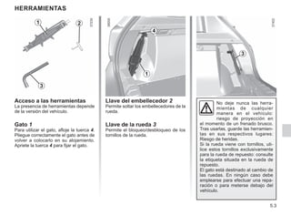 5.3
Herramientas
Acceso a las herramientas
La presencia de herramientas depende
de la versión del vehículo.
Gato 1
Para utilizar el gato, afloje la tuerca 4.
Pliegue correctamente el gato antes de
volver a colocarlo en su alojamiento.
Apriete la tuerca 4 para fijar el gato.
No deje nunca las herra-
mientas de cualquier
manera en el vehículo:
riesgo de proyección en
el momento de un frenado brusco.
Tras usarlas, guarde las herramien-
tas en sus respectivos lugares:
Riesgo de heridas.
Si la rueda viene con tornillos, uti-
lice estos tornillos exclusivamente
para la rueda de repuesto: consulte
la etiqueta situada en la rueda de
repuesto.
El gato está destinado al cambio de
las ruedas. En ningún caso debe
emplearse para efectuar una repa-
ración o para meterse debajo del
vehículo.
2
1
3
1
3
Llave del embellecedor 2
Permite soltar los embellecedores de la
rueda.
Llave de la rueda 3
Permite el bloqueo/desbloqueo de los
tornillos de la rueda.
4
 
