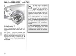 5.4
EMBELLECEDORES - LLANTAS
Embellecedor 1
Retire el embellecedor con la llave 2,
introduciéndola en el orificio de la vál-
vula 3.
Para volver a colocarlo, oriéntelo con
respecto a la válvula 3. Introduzca los
ganchos de fijación comenzando por el
lado de la válvula A y, a continuación, B
y C, y termine por el lado opuesto al de
la válvula D.
2
A
B
C
D
3
1
No deje nunca las herra-
mientas de cualquier
manera en el vehículo:
riesgo de proyección en el
momento de frenado. Tras usarlas,
guarde las herramientas en sus res-
pectivos lugares: riesgo de lesio-
nes.
Si se facilitan tornillos de rueda en
el conjunto de herramientas, utilice
estos tornillos exclusivamente para
la rueda de repuesto: consulte la
etiqueta situada en la rueda de re-
puesto.
El gato está destinado al cambio de
las ruedas. En ningún caso debe
utilizarse para efectuar una repara-
ción o acceder debajo del vehículo.
 