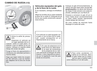 5.5
Coloque el gato 4 horizontalmente, la
cabeza del gato debe estar situada im-
perativamente a la altura del refuerzo
de chapa 1 más cercano a la rueda im-
plicada, señalado por una flecha 2.
Empiece a enroscar el gato 4 con la
mano hasta situar convenientemente
su base (debe quedar ligeramente
metida debajo del vehículo).
Dé unas vueltas de manivela hasta
despegar la rueda del suelo.
CAMBIO DE RUEDA (1/2)
Vehículos equipados del gato
y de la llave de la rueda
Si es necesario, extraiga el embellece-
dor.
Afloje los tornillos de la rueda mediante
la llave de la rueda 3. Colóquela de tal
forma que pueda presionarla apoyán-
dose encima.
En caso de estacionar en el
arcén de la vía, debe adver-
tir al resto de conductores
de la presencia de su vehí-
culo colocando el triángulo de seña-
lización u otros dispositivos prescri-
tos por la legislación local del país
donde se encuentre.
Para evitar accidentes o
daños en el vehículo, abra
el gato hasta que la rueda
que se vaya a sustituir esté
como máximo a 3 cm del suelo.
Si el vehículo no está equipado con
el gato ni con la llave de la rueda,
etc., puede conseguirlos en un
Representante de la marca.
Active la señal de precau-
ción.
Estacione el vehículo en
un lugar apartado de la cir-
culación, sobre un suelo plano, re-
sistente y que no deslice (si es ne-
cesario, coloque un soporte sólido
debajo del zócalo del gato).
Ponga el freno de aparcamiento e
introduzca una velocidad (primera o
marcha atrás).
Haga que bajen todos los ocupan-
tes del vehículo y que se manten-
gan alejados de la zona de circula-
ción.
3
4
1
2
 