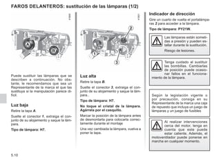 5.10
Indicador de dirección
Gire un cuarto de vuelta el portalámpa-
ras 2 para acceder a la lámpara.
Tipo de lámpara: PY21W.
Puede sustituir las lámparas que se
describen a continuación. No obs-
tante, le recomendamos que sea un
Representante de la marca el que las
sustituya si la manipulación parece di-
fícil.
Luz baja
Retire la tapa A.
Suelte el conector 1, extraiga el con-
junto de su alojamiento y saque la lám-
para.
Tipo de lámpara: H7.
Al realizar intervenciones
cerca del motor, tenga en
cuenta que este puede
estar caliente. Además, el
motoventilador puede ponerse en
marcha en cualquier momento.
Las lámparas están someti-
das a presión y pueden es-
tallar durante la sustitución.
Riesgo de lesiones.
Faros delanteros: sustitución de las lámparas (1/2)
A
B
1
3
2
Según la legislación vigente o
por precaución, consiga en su
Representante de la marca una caja
de repuesto que incluya un juego de
lámparas y un juego de fusibles
Luz alta
Retire la tapa B.
Suelte el conector 3, extraiga el con-
junto de su alojamiento y saque la lám-
para..
Tipo de lámpara: H7.
No toque el cristal de la lámpara.
Agárrela por el casquillo.
Marcar la posición de la lámpara antes
de desmontarla para colocarla correc-
tamente durante el montaje
Una vez cambiada la lámpara, vuelva a
poner la tapa.
Tenga cuidado al sustituir
las bombillas. Cambiarlas
de posición puede ocasio-
nar fallos en el funciona-
miento de la lámpara.
 