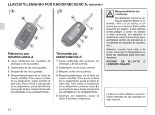1.2
LLAVES/TELEMANDO POR RADIOFRECUENCIA: resumen
Responsabilidad del
conductor
No abandone nunca su ve-
hículo dejando dentro a un
animal, niño o a un adulto, ni si-
quiera por poco tiempo. Esto puede
ponerlos en peligro. Estos podrían
correr peligro o poner en peligro
a otras personas, por ejemplo, al
arrancar el motor o al accionar equi-
pamientos (como los elevalunas o
el sistema de bloqueo de puertas,
etc.).
Además, cuando hace calor o da
el sol, sepa que la temperatura in-
terior del habitáculo sube muy rápi-
damente.
RIESGO DE MUERTE O
LESIONES GRAVES
Telemando por
radiofrecuencia A
1 Llave codificada del contactor de
arranque y de las puertas.
2 Desbloqueo de las cinco puertas.
3 Bloqueo de las cinco puertas.
4 Bloqueo/desbloqueo de la llave de
inserto abatible. Para sacar la llave
de su alojamiento, pulse el botón 4;
sale sola. Para volver a introducirla
en su alojamiento, pulse el botón 4 y
acompañe la llave hasta introducirla
por completo en su compartimento..
B
La llave no debe utilizarse para fun-
ciones distintas de las descritas en
este manual.
Telemando por
radiofrecuencia B
1 Llave codificada del contactor de
arranque y de las puertas.
2 Desbloqueo de las cinco puertas.
3 Bloqueo de las cinco puertas.
4 Bloqueo/desbloqueo de la llave de
inserto abatible. Para sacar la llave
de su alojamiento, pulse el botón 4;
sale sola. Para volver a introducirla
en su alojamiento, pulse el botón 4 y
acompañe la llave hasta introducirla
por completo en su compartimento.
5 Apertura del maletero, pulse el
botón 5 durante 2 segundos.
A
4
1
2
3
5
4
1
2
3
 