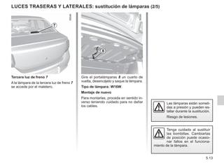 5.13
LUCES TRASERAS y laterales: sustitución de lámparas (2/5)
Tercera luz de freno 7
A la lámpara de la tercera luz de freno 7
se accede por el maletero.
7
Gire el portalámparas 8 un cuarto de
vuelta, desencájelo y saque la lámpara.
Tipo de lámpara: W16W.
Montaje de nuevo
Para montarlas, proceda en sentido in-
verso teniendo cuidado para no dañar
los cables.
8
Las lámparas están someti-
das a presión y pueden es-
tallar durante la sustitución.
Riesgo de lesiones.
Tenga cuidado al sustituir
las bombillas. Cambiarlas
de posición puede ocasio-
nar fallos en el funciona-
miento de la lámpara.
 