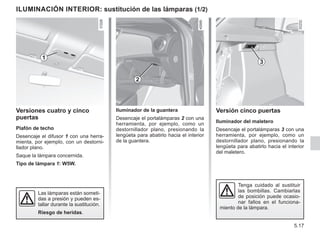 5.17
Versión cinco puertas
Iluminador del maletero
Desencaje el portalámparas 3 con una
herramienta, por ejemplo, como un
destornillador plano, presionando la
lengüeta para abatirlo hacia el interior
del maletero.
Iluminador de la guantera
Desencaje el portalámparas 2 con una
herramienta, por ejemplo, como un
destornillador plano, presionando la
lengüeta para abatirlo hacia el interior
de la guantera.
ILUMINACIÓN INTERIOR: sustitución de las lámparas (1/2)
Versiones cuatro y cinco
puertas
Plafón de techo
Desencaje el difusor 1 con una herra-
mienta, por ejemplo, con un destorni-
llador plano.
Saque la lámpara concernida.
Tipo de lámpara 1: W5W.
1
Tenga cuidado al sustituir
las bombillas. Cambiarlas
de posición puede ocasio-
nar fallos en el funciona-
miento de la lámpara.
Las lámparas están someti-
das a presión y pueden es-
tallar durante la sustitución.
Riesgo de heridas.
3
2
 