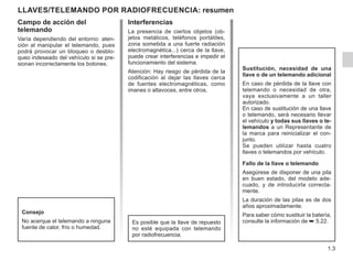 1.3
Interferencias
La presencia de ciertos objetos (ob-
jetos metálicos, teléfonos portátiles,
zona sometida a una fuerte radiación
electromagnética...) cerca de la llave,
puede crear interferencias e impedir el
funcionamiento del sistema.
Atención: Hay riesgo de pérdida de la
codificación al dejar las llaves cerca
de fuentes electromagnéticas, como
imanes o altavoces, entre otros.
LLAVES/TELEMANDO POR RADIOFRECUENCIA: resumen
Sustitución, necesidad de una
llave o de un telemando adicional
En caso de pérdida de la llave con
telemando o necesidad de otra,
vaya exclusivamente a un taller
autorizado.
En caso de sustitución de una llave
o telemando, será necesario llevar
el vehículo y todas sus llaves o te-
lemandos a un Representante de
la marca para reinicializar el con-
junto.
Se pueden utilizar hasta cuatro
llaves o telemandos por vehículo.
Fallo de la llave o telemando
Asegúrese de disponer de una pila
en buen estado, del modelo ade-
cuado, y de introducirla correcta-
mente.
La duración de las pilas es de dos
años aproximadamente.
Para saber cómo sustituir la batería,
consulte la información de ➥ 5.22.
Es posible que la llave de repuesto
no esté equipada con telemando
por radiofrecuencia.
Consejo
No acerque el telemando a ninguna
fuente de calor, frío o humedad.
Campo de acción del
telemando
Varía dependiendo del entorno: aten-
ción al manipular el telemando, pues
podrá provocar un bloqueo o desblo-
queo indeseado del vehículo si se pre-
sionan incorrectamente los botones.
 