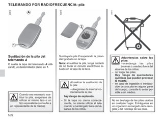5.22
Sustituya la pila 2 respetando la polari-
dad grabada en la tapa.
Nota: al sustituir la pila, tenga cuidado
de no tocar el circuito electrónico si-
tuado en la tapa de la llave.
TELEMANDO POR RADIOFRECUENCIA: pila
Sustitución de la pila del
telemando A
O suelte la tapa del telemando A utili-
zando un destornillador plano en 1.
2
1
A
No se deshaga de las pilas usadas
en cualquier lugar. Entréguelas en
un organismo encargado de la reco-
gida y del reciclaje de las pilas.
Cuando sea necesario sus-
tituir la pila, asegúrese de
utilizar el mismo tipo o un
tipo equivalente (consulte a
un representante de la marca).
Advertencias sobre las
pilas:
– mantenga las pilas
(nuevas o usadas) fuera del
alcance de los niños;
– no tragar las pilas;
Hay riesgo de quemaduras
químicas que pueden provocar
la muerte.
– en caso de ingestión o introduc-
ción de una pila en alguna parte
del cuerpo, consulte lo antes po-
sible a un médico.
Al realizar la sustitución de
la pila:
– Asegúrese de insertar co-
rrectamente la pila.
hay riesgo de explosión.
– Si la tapa no cierra correcta-
mente, no intente utilizar el tele-
mando y manténgalo fuera del al-
cance de los niños.
 