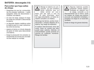 5.23
BATERÍA: descargada (1/2)
Para evitar que haya saltos
de chispa
– Asegúrese de que los «consumido-
res de energía» (plafones…) estén
apagados antes de desconectar o
conectar una batería;
– en caso de carga, apague el carga-
dor antes de conectar o desconectar
la batería;
– no deposite objetos metálicos sobre
la batería para no crear cortocircui-
tos entre los bornes;
– espere al menos un minuto después
de parar el motor para desconectar
una batería;
– tenga la precaución de conectar co-
rrectamente los bornes de una bate-
ría tras realizar su montaje.
Maneje la batería con pre-
caución, ya que contiene
ácido sulfúrico que no
debe entrar en con-
tacto con los ojos o con la
piel. Si esto ocurriese, lave
con agua abundante y si fuera ne-
cesario consulte a un médico.
Mantenga las llamas, puntos incan-
descentes o chispas alejados de la
batería: hay riesgo de explosión.
Al realizar intervenciones cerca del
motor, tener en cuenta que este
puede estar caliente. Además, el
motoventilador puede ponerse en
marcha en cualquier momento.
Riesgo de heridas.
Algunas baterías pueden
presentar ciertas especi-
ficidades en relación con
la carga, consulte a un
Representante de la marca. Evite
los riesgos de chispa que podrían
provocar una explosión inmediata y
proceda a la carga en un local bien
ventilado.
Existe el riesgo de graves lesiones.
 