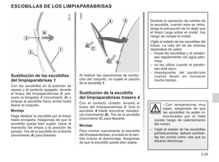 5.25
ESCOBILLAS DE LOS LIMPIAPARABRISAS
Durante la operación de cambio de
la escobilla, cuando esta se retira,
tenga la precaución de no dejar que
el brazo caiga sobre el cristal: hay
riesgo de romper el cristal.
Vigile el estado de las escobillas del
limpia. La vida útil de las mismas
dependerá de usted:
– limpie las escobillas y el parabri-
sas regularmente con agua jabo-
nosa;
– no las utilice cuando el parabri-
sas está seco;
– despéguelas del parabrisas
cuando lleven sin funcionar
mucho tiempo.
– Con temperaturas muy
bajas, asegúrese de que
las escobillas no estén in-
movilizadas por el hielo
(existe riesgo de calentamiento
del motor).
–	
Vigile el estado de las escobillas
periódicamente, deberá cambiar-
las tan pronto como vea que su
eficacia disminuye.
Sustitución de las escobillas
del limpiaparabrisas 1
Con las escobillas en la posición de
reposo y el contacto apagado, levante
el brazo del limpiaparabrisas 2, pre-
sione la lengüeta 3 (movimiento A) y
empuje la escobilla hacia arriba hasta
liberar el conjunto.
Montaje
Haga deslizar la escobilla por el brazo
hasta encajarla. Asegúrese de que la
escobilla queda bien sujeta. Lleve la
manecilla del limpia a la posición de
parada. Tire de la escobilla en el tirante
(movimiento A) para liberarla.
Al realizar las operaciones de sustitu-
ción del conjunto, no sujete el caucho
de la escobilla 1.
Sustitución de la escobilla
del limpiaparabrisas trasero 4
Con el contacto cortado, levante el
brazo del limpiaparabrisas 5. Gire la
escobilla 4 hasta encontrar resisten-
cia (movimiento B). Tire de la escobilla
(movimiento C) para liberarla.
Montaje
Para montar nuevamente la escobilla
del limpiaparabrisas, proceda en el sen-
tido inverso al desmontaje. Asegúrese
de que la escobilla queda bien sujeta.
2
1
A
3
4 5
C
B
 