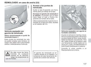 5.27
Acceso a los puntos de
remolcado
Suelte la tapa 3 pasando una herra-
mienta plana por debajo de la tapa.
Enrosque el gancho de remolcado 2
al máximo: al principio con la mano
hasta llegar al tope y finalice blo-
queando con la llave de la rueda.
Utilice exclusivamente el gancho de re-
molcado 2 y la llave de rueda, situadas
en el maletero (➥ 5.3).
REMOLCADO: en caso de avería (2/2)
Vehículos equipados con caja de ve-
locidades automática
Al poner el vehículo en marcha, si la pa-
lanca se queda bloqueada en P aunque
se pise el pedal de freno, existe la posi-
bilidad de liberarla manualmente. Para
ello, suelte la base de la palanca, pase
una herramienta (varilla rígida) por la
ranura 4 y pulse simultáneamente el
botón 5 para desbloquear la palanca.
Consulte lo antes posible a un
Representante de la marca.
No deje nunca las herra-
mientas de cualquier
manera en el vehículo:
riesgo de proyecciones en
caso de frenado.
Vehículo equipado con
gancho de remolcado
Utilice exclusivamente el punto de
remolcado trasero 1.
Estos puntos de remolcado tan sólo
se pueden emplear para remolcar, en
ningún caso deben servir para levantar
directa o indirectamente el vehículo.
3
2
1
4
5
El gancho de remolcado se en-
cuentra ubicado en el maletero. La
presencia de esta herramienta de-
pende de la versión del vehículo.
 