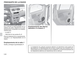5.28
PREEQUIPO DE LA RADIO
Si su vehículo no está equipado con un
sistema de audio, dispone de un pre-
equipamiento compuesto de emplaza-
mientos para:
– la radio 1 ;
– altavoces en las puertas 2 y 3.
Para la instalación de un equipamiento,
consulte a un Representante de la
marca.
Emplazamiento de la radio 1
Suelte y extraiga el guardaobjetos 1.
Emplazamiento del altavoz
delantero 2 o trasero 3
2
1
3
– La instalación de cualquier accesorio eléctrico y/o electrónico solo puede ser
ejecutada por un Representante de la marca, puesto que una conexión inco-
rrecta podría provocar el deterioro de la instalación y el mal funcionamiento de
los dispositivos eléctricos y/o electrónicos de su vehículo.
 