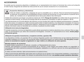 5.29
ACCESORIOS
Accesorios eléctricos y electrónicos
Antes de instalar un dispositivo, asegúrese de que es compatible con su vehículo. Para los transmisores/receptores
en particular, los problemas de compatibilidad incluyen la banda de frecuencias, el nivel de potencia, la posición de la
antena, etc. Contacte con un representante de la marca para obtener más información.
Instale sólo accesorios que tengan una potencia máxima de 120 W. Riesgo de incendio Si se utiliza más de una toma de ac-
cesorios al mismo tiempo, el consumo de energía total de los accesorios conectados no debe ser superior a 180 W.
Las intervenciones en el circuito eléctrico del vehículo o en los circuitos de la radio las realizará exclusivamente un represen-
tante de la marca. Un sistema por cable incorrecto podría dañar el sistema eléctrico y los dispositivos conectados. En caso de
que se monte posteriormente un equipamiento eléctrico, asegúrese de que la instalación queda bien protegida por un fusible.
Solicite información sobre la intensidad de la corriente y la posición de dicho fusible.
Utilización de la toma de diagnóstico
Conectar accesorios a la toma de diagnóstico puede afectar gravemente al sistema electrónico de su vehículo. Para su segu-
ridad, le recomendamos que utilice solo accesorios homologados. Consulte a un representante de la marca. Existe peligro
de lesiones graves.
Utilización de aparatos transmisores y receptores (móviles, aparatos CB).
Los dispositivos móviles y los aparatos CB con antenas integradas pueden crear interferencias con los sistemas electrónicos
originales instalados en el vehículo. Se recomienda utilizar únicamente equipos con antena exterior. Por otra parte, le recor-
damos la necesidad de respetar la legislación en vigor relativa a la utilización de estos aparatos.
Montaje posterior de accesorios
Si desea instalar accesorios en el vehículo: consulte a un Representante de la marca.
Además, para garantizar el correcto funcionamiento de su vehículo y evitar riesgos que puedan afectar a su seguridad, le
aconsejamos que utilice solamente accesorios homologados, adaptados a su vehículo y que son los únicos garantizados por
el fabricante.
Si utiliza una barra antirrobo, fíjela exclusivamente en el pedal de freno.
Utilice exclusivamente alfombrillas adecuadas para el vehículo que se ajusten a los componentes instalados y compruebe re-
gularmente que están bien sujetas. No coloque una alfombrilla encima de otra. Los pedales pueden quedarse atascados.
Es posible que los accesorios adquiridos e instalados por un representante de la marca no funcionen tal y como se ha descrito
en este manual. Asegúrese de solicitar las instrucciones de uso al comprar accesorios en un concesionario.
 