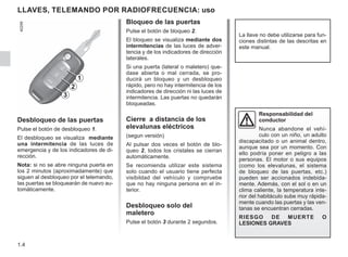 1.4
LLAVES, TELEMANDO POR RADIOFRECUENCIA: uso
Desbloqueo de las puertas
Pulse el botón de desbloqueo 1.
El desbloqueo se visualiza mediante
una intermitencia de las luces de
emergencia y de los indicadores de di-
rección.
Nota: si no se abre ninguna puerta en
los 2 minutos (aproximadamente) que
siguen al desbloqueo por el telemando,
las puertas se bloquearán de nuevo au-
tomáticamente.
Bloqueo de las puertas
Pulse el botón de bloqueo 2.
El bloqueo se visualiza mediante dos
intermitencias de las luces de adver-
tencia y de los indicadores de dirección
laterales.
Si una puerta (lateral o maletero) que-
dase abierta o mal cerrada, se pro-
ducirá un bloqueo y un desbloqueo
rápido, pero no hay intermitencia de los
indicadores de dirección ni las luces de
intermitencia. Las puertas no quedarán
bloqueadas.
Cierre a distancia de los
elevalunas eléctricos
(segun versión)
Al pulsar dos veces el botón de blo-
queo 2, todos los cristales se cierran
automáticamente.
Se recomienda utilizar este sistema
solo cuando el usuario tiene perfecta
visibildad del vehículo y compruebe
que no hay ninguna persona en el in-
terior.
Desbloqueo solo del
maletero
Pulse el botón 3 durante 2 segundos.
La llave no debe utilizarse para fun-
ciones distintas de las descritas en
este manual.
Responsabilidad del
conductor
Nunca abandone el vehí-
culo con un niño, un adulto
discapacitado o un animal dentro,
aunque sea por un momento. Con
ello podría poner en peligro a las
personas. El motor o sus equipos
(como los elevalunas, el sistema
de bloqueo de las puertas, etc.)
pueden ser accionados indebida-
mente. Además, con el sol o en un
clima caliente, la temperatura inte-
rior del habitáculo sube muy rápida-
mente cuando las puertas y las ven-
tanas se encuentran cerradas.
RIESGO DE MUERTE O
LESIONES GRAVES
2
1
3
 