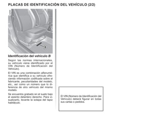 PLACAS DE IDENTIFICACIÓN DEL VEHÍCULO (2/2)
Identificación del vehículo B
Según las normas internacionales,
su vehículo viene identificado por el
VIN (Número de Identificación del
Vehículo).
El VIN es una combinación alfanumé-
rica que identifica a su vehículo ofre-
ciendo información codificada sobre el
fabricante, peculiaridades del modelo,
etc., así como un número que lo di-
ferencia de otro vehículo del mismo
modelo.
Se encuentra grabado en el suelo bajo
el asiento delantero derecho. Para vi-
sualizarlo, levante la solapa del tapiz
habitáculo.
El VIN (Número de Identificación del
Vehículo) deberá figurar en todas
sus cartas o pedidos.
B
 