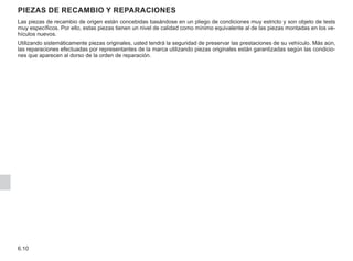 6.10
Las piezas de recambio de origen están concebidas basándose en un pliego de condiciones muy estricto y son objeto de tests
muy específicos. Por ello, estas piezas tienen un nivel de calidad como mínimo equivalente al de las piezas montadas en los ve-
hículos nuevos.
Utilizando sistemáticamente piezas originales, usted tendrá la seguridad de preservar las prestaciones de su vehículo. Más aún,
las reparaciones efectuadas por representantes de la marca utilizando piezas originales están garantizadas según las condicio-
nes que aparecen al dorso de la orden de reparación.
Piezas de recambio y reparaciones
 
