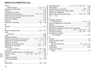 7.4
índice alfabético (4/4)
pintura
mantenimiento................................................... 4.12 – 4.13
placas de identificación..............................................6.2 → 6.4
plafones.............................................................................. 3.14
preequipo de la radio.
......................................................... 5.28
presión de los neumáticos.
............................... 4.10 – 4.11, 5.8
pretensores de los cinturones de seguridad...................... 1.20
protección anticorrosión..................................................... 4.12
puerta del maletero............................................................ 3.22
puertas.......................................................................1.7 → 1.9
puesto de conducción............................................. 1.38 – 1.39
Q
quitasol............................................................................... 3.15
R
radar de marcha atrás............................................. 2.20 – 2.21
radio
preequipo...................................................................... 5.28
radio................................................................................... 3.27
ráfagas luminosas.............................................................. 1.50
reglaje de la posición de conducción............1.15 → 1.19, 3.19
reglaje de los asientos delanteros........................... 1.12 – 1.13
reglaje de los faros............................................................. 1.49
regulación de la temperatura.
...................................3.7 → 3.10
regulador de velocidad...........................................2.16 → 2.19
remolcado
en caso de avería.............................................. 5.26 – 5.27
remolcado.
.......................................................................... 3.25
retención complementaria a los cinturones............1.20 → 1.24
retención niños..........................1.25, 1.27 – 1.28, 1.31 → 1.36
rodaje................................................................................... 2.2
rueda de repuesto................................................................ 5.2
ruedas (seguridad).....................................................5.7 → 5.9
S
salpicadero.............................................................. 1.38 – 1.39
seguridad niños........................1.2, 1.4, 1.9, 1.25, 1.27 → 1.30
señal peligro....................................................................... 1.50
señalización e iluminación.
...................................... 1.48 – 1.49
sistema antibloqueo de ruedas: ABS.....................2.10 → 2.12
sistema de navegación.
...................................................... 3.27
sistema de retención para niños................... 1.25, 1.27 – 1.28,
1.31 → 1.36
T
tapizados interiores
mantenimiento................................................... 4.14 – 4.15
tapón del depósito de carburante....................................... 1.54
teléfono.
.............................................................................. 3.27
telemando de bloqueo................................................. 1.2 – 1.3
telemando de bloqueo eléctrico de las puertas.................... 1.4
testigos de control............................1.40 → 1.42, 1.44 → 1.47
transporte de niños.
.......................................1.25, 1.27 → 1.30
transporte de objetos
en el maletero............................................................... 3.24
V
vaciado................................................................................. 4.5
varilla de aceite motor.......................................................... 4.3
ventilación
aire acondicionado.
......................................3.4 → 3.6, 3.11
ventilación................................................................3.7 → 3.10
visualizador........................................................................ 1.43
volante de dirección
ajuste............................................................................ 1.14
 