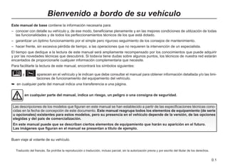 0.1
Traducido del francés. Se prohíbe la reproducción o traducción, incluso parcial, sin la autorización previa y por escrito del titular de los derechos.
Este manual de base contiene la información necesaria para:
– conocer con detalle su vehículo y, de ese modo, beneficiarse plenamente y en las mejores condiciones de utilización de todas
las funcionalidades y de todos los perfeccionamientos técnicos de los que está dotado.
– garantizar un óptimo funcionamiento por el simple pero riguroso seguimiento de los consejos de mantenimiento.
– hacer frente, sin excesiva pérdida de tiempo, a las operaciones que no requieren la intervención de un especialista.
El tiempo que dedique a la lectura de este manual será ampliamente recompensado por los conocimientos que puede adquirir
y por las novedades técnicas que descubrirá. Si todavía tiene dudas sobre algunos puntos, los técnicos de nuestra red estarán
encantados de proporcionarle cualquier información complementaria que necesite.
Para facilitarle la lectura de este manual, encontrará los símbolos siguientes:
y 
aparecen en el vehículo y le indican que debe consultar el manual para obtener información detallada y/o las limi-
taciones de funcionamiento del equipamiento del vehículo.
➥ en cualquier parte del manual indica una transferencia a una página.
Bienvenido a bordo de su vehículo
Las descripciones de los modelos que figuran en este manual se han establecido a partir de las especificaciones técnicas cono-
cidas en la fecha de concepción de este documento. Este manual reagrupa todos los elementos de equipamiento (de serie
u opcionales) existentes para estos modelos, pero su presencia en el vehículo depende de la versión, de las opciones
elegidas y del país de comercialización.
En este manual puede que se describan ciertos elementos de equipamiento que harán su aparición en el futuro.
Las imágenes que figuran en el manual se presentan a título de ejemplo.
en cualquier parte del manual, indica un riesgo, un peligro o una consigna de seguridad.
Buen viaje al volante de su vehículo.
 