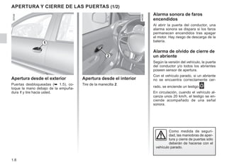 1.8
Apertura desde el interior
Tire de la manecilla 2.
Apertura y cierre DE LAS PUERTAS (1/2)
Apertura desde el exterior
Puertas desbloqueadas (➥ 1.5), co-
loque la mano debajo de la empuña-
dura 1 y tire hacia usted.
Alarma sonora de faros
encendidos
Al abrir la puerta del conductor, una
alarma sonora se dispara si los faros
permanecen encendidos tras apagar
el motor. Hay riesgo de descarga de la
batería.
Alarma de olvido de cierre de
un abriente
Según la versión del vehículo, la puerta
del conductor y/o todos los abrientes
poseen sensor de apertura.
Con el vehículo parado, si un abriente
no se encuentra correctamente cer-
rado, se enciende un testigo 2.
En circulación, cuando el vehículo al-
canza unos 20 km/h, el testigo se en-
ciende acompañado de una señal
sonora.
1
Como medida de seguri-
dad, las maniobras de aper-
tura y cierre de puertas sólo
deberán de hacerse con el
vehículo parado.
2
 