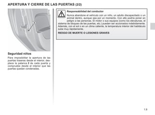 1.9
APERTURA Y CIERRE DE LAS PUERTAS (2/2)
Seguridad niños
Para imposibilitar la apertura de las
puertas traseras desde el interior, des-
place la palanca 3 de cada puerta y
compruebe desde el interior que las
puertas quedan condenadas.
Responsabilidad del conductor
Nunca abandone el vehículo con un niño, un adulto discapacitado o un
animal dentro, aunque sea por un momento. Con ello podría poner en
peligro a las personas. El motor o sus equipos (como los elevalunas, el
sistema de bloqueo de las puertas, etc.) pueden ser accionados indebidamente.
Además, con el sol o en un clima caliente, la temperatura interior del habitáculo
sube muy rápidamente.
RIESGO DE MUERTE O LESIONES GRAVES
3
 