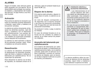1.10
ALARMA
Según el modelo, este vehículo podría
estar equipado con una alarma. Se ha
desarrollado para proteger las puertas,
el maletero y, dependiendo del modelo
del vehículo, el capó frente a una intru-
sión forzada.
Activación
Para activar la alarma es necesario que
todos los abrientes (puertas delanteras
y traseras, capot motor y maletero) se
encuentren cerrados.
La alarma se activa únicamente al blo-
quear los abrientes (puertas, capó del
motor y maletero) con el telemando
por radiofrecuencia. Las puertas de-
lanteras y traseras, el capó del motor
y el maletero se supervisan inmediata-
mente después de la activación.
La alarma no será activada si alguno
de los abrientes (puertas, capot motor
o maletero) se encuentra abierto.
Desactivación
La alarma se desactiva únicamente
al desbloquear los abrientes (puertas,
capó del motor y maletero) mediante el
telemando por radiofrecuencia. No se
supervisan los abrientes.
Para desactivar la alarma con la llave
de repuesto, es necesario entrar en el
vehículo y girar el contacto hasta la po-
sición M (➥ 2.2).
Disparo de la alarma
Si la alarma está activada y alguien in-
tenta robar el coche, la alarma se ac-
tivará.
Un ciclo de disparo corresponde a
30 segundos con la bocina sonando
y las luces de precaución encendidas,
más 10 segundos con solo las luces de
precaución encendidas.
Se producen 3 ciclos. Luego, la alarma
es inhibida.
En caso de entrada forzada en el ve-
hículo por los cristales no saltará la
alarma, al no haber sensor de presen-
cia integrado.
Anomalía del telemando por
radiofrecuencia
Si la batería del telemando por radio-
frecuencia se agota, o el telemando por
radiofrecuencia se daña, con la alarma
activada, basta abrir el vehículo con la
llave codificada y ponerlo en marcha.
La alarma se dispara, pero al recono-
cer la llave original el vehículo se pone
en marcha y se desactiva.
Instalación eléctrica y
accesorios electrónicos
– Las intervenciones en el
circuito eléctrico del vehí-
culo deben ser efectuadas por un
taller autorizado. Una conexión
incorrecta podría provocar el de-
terioro de la instalación eléctrica
y/o de los órganos conectados a
dicha instalación.
– En caso de que se monte poste-
riormente un equipamiento eléc-
trico, asegúrese de que la insta-
lación queda bien protegida por
un fusible. Pida que le indiquen
el amperaje y la localización de
dicho fusible.
La alarma periférica utiliza los sen-
sores de apertura de los abrientes
(puertas, capot motor y maletero)
para detectar la apertura de éstos.
 