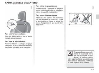 1.11
APOYACABEZAS DELANTERO
Para subir el apoyacabezas
Tire del apoyacabezas hacia arriba
hasta la altura deseada.
Para bajar el apoyacabezas
Presione el botón 1 y coloque el apoya-
cabezas a la altura deseada utilizando
los niveles indicados en la manecilla.
El apoyacabezas es un ele-
mento de seguridad, por lo
que hay que vigilar su pre-
sencia y su correcta coloca-
ción: la parte alta del apoyacabezas
debe estar lo más cerca posible de
la parte superior de la cabeza.
Para retirar el apoyacabezas
Pulse el botón 1 y levante el apoyaca-
bezas hasta liberarlo (si es necesario,
incline el respaldo hacia atrás).
Para poner el apoyacabezas
Introduzca las varillas en los forros,
con los dentados en posición 1 y baje
el apoyacabezas hasta la altura de-
seada. Asegúrese de que queda bien
bloqueado.
1
 