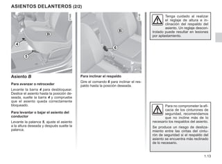 1.13
ASIENTOS DELANTEROS (2/2)
6
Para no comprometer la efi-
cacia de los cinturones de
seguridad, recomendamos
que no incline más de lo
necesario los respaldos del asiento.
Se produce un riesgo de desliza-
miento entre las cintas del cintu-
rón de seguridad si el respaldo del
asiento se encuentra más reclinado
de lo necesario.
4
Asiento B
Para avanzar o retroceder
Levante la barra 4 para desbloquear.
Deslice el asiento hasta la posición de-
seada, suelte la barra 4 y compruebe
que el asiento queda correctamente
bloqueado.
Para levantar o bajar el asiento del
conductor
Levante la palanca 5, ajuste el asiento
a la altura deseada y después suelte la
palanca.
B
B
Para inclinar el respaldo
Gire el comando 6 para inclinar el res-
paldo hasta la posición deseada.
Tenga cuidado al realizar
el reglaje de altura e in-
clinación del respaldo del
asiento. Un reglaje descon-
trolado puede resultar en lesiones
por aplastamiento.
5
 