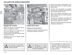 1.14
Ejerza una presión prolongada en el
botón 3 para entrar en modo de ajuste
de las horas.
Cuando solo parpadeen los dígitos
de las horas, presione brevemente el
botón 3 para ajustar la hora.
Ejerza una presión prolongada en el
botón 3 para entrar en modo de ajuste
de los minutos.
Cuando solo parpadeen los dígitos de
los minutos, presione brevemente el
botón 3 para ajustar los minutos.
Valide los cambios pulsando prolonga-
damente en el botón 3.
VOLANTE DE DIRECCIÓN/HORA
Reglaje del volante
Según el vehículo, la posición del vo-
lante es regulable en altura.
Tire de la palanca 1 y coloque el vo-
lante en la posición deseada.
A continuación, empuje la palanca para
bloquear el volante.
Asegúrese de que el volante queda
bien bloqueado.
Por razones de seguridad,
efectúe estos ajustes con el
vehículo parado.
Ajuste de la hora
Puesta en hora del reloj 2
Seleccione «Hora» en el cuadro de ins-
trumentos pulsando el botón 3.
2
3
Si se produjese un corte de la ali-
mentación eléctrica (batería desco-
nectada, cable de alimentación cor-
tado...) podría ser necesario poner
el reloj en hora.
No apague nunca el motor
en una bajada y, en gene-
ral, cuando circule (supre-
sión de la asistencia).
1
 