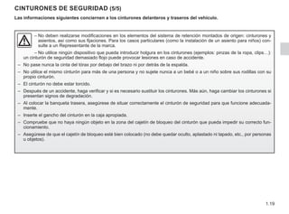 1.19
CINTURONES DE SEGURIDAD (5/5)
Las informaciones siguientes conciernen a los cinturones delanteros y traseros del vehículo.
–	
No deben realizarse modificaciones en los elementos del sistema de retención montados de origen: cinturones y
asientos, así como sus fijaciones. Para los casos particulares (como la instalación de un asiento para niños) con-
sulte a un Representante de la marca.
– No utilice ningún dispositivo que pueda introducir holgura en los cinturones (ejemplos: pinzas de la ropa, clips…):
un cinturón de seguridad demasiado flojo puede provocar lesiones en caso de accidente.
– No pase nunca la cinta del tórax por debajo del brazo ni por detrás de la espalda.
– No utilice el mismo cinturón para más de una persona y no sujete nunca a un bebé o a un niño sobre sus rodillas con su
propio cinturón.
– El cinturón no debe estar torcido.
– Después de un accidente, haga verificar y si es necesario sustituir los cinturones. Más aún, haga cambiar los cinturones si
presentan signos de degradación.
– Al colocar la banqueta trasera, asegúrese de situar correctamente el cinturón de seguridad para que funcione adecuada-
mente.
– Inserte el gancho del cinturón en la caja apropiada.
– Compruebe que no haya ningún objeto en la zona del cajetín de bloqueo del cinturón que pueda impedir su correcto fun-
cionamiento.
– Asegúrese de que el cajetín de bloqueo esté bien colocado (no debe quedar oculto, aplastado ni tapado, etc., por personas
u objetos).
 