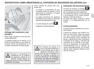 1.21
DISPOSITIVOS COMPLEMENTARIOS AL CINTURÓN DE SEGURIDAD DELANTERO (2/4)
Indicación de funcionamiento
Al poner el contacto, el testigo å
se enciende en el cuadro de instrumen-
tos y se apaga tras unos segundos.
Si, al poner el contacto, no se enciende
o se enciende con el motor girando,
señala un fallo del sistema.
En estos dos casos, consulte lo antes
posible a un Representante de la
marca.
Funcionamiento
El sistema sólo es operativo con el con-
tacto puesto.
Cuando se produce una colisión vio-
lenta de tipo frontal, capaz de causar
una gran desaceleración detectada
por los sensores, el/los airbag(s) se
llena(n) rápidamente para amortiguar
el impacto de la cabeza y del tórax del
conductor en el volante y del pasa-
jero en el salpicadero. A continuación,
inmediatamente tras la colisión, se
vacían automáticamente, con la finali-
dad de evitar cualquier obstáculo para
salir del vehículo.
Airbags del conductor y del
pasajero
Estos están instalados en las dos posi-
ciones delanteras.
La palabra airbag en el volante, en el
panel de instrumentos y una viñeta en
la parte inferior del parabrisas le re-
cuerdan la presencia de este equipo.
El sistema de airbag uti-
liza un principio pirotécnico,
lo que explica que al des-
plegarse produzca calor,
emita humo (lo que no significa un
conato de incendio) y genere un
ruido de detonación. El despliegue
del airbag, que debe ser inmediato,
puede provocar daños en la superfi-
cie de la piel u otras molestias.
Renault no recomienda la
instalación de un sistema
de retención infantil en el
asiento frontal debido al
riesgo que corre el niño en caso de
actuación del airbag.
Cada sistema de airbag está com-
puesto por:
– un airbag y su generador de gas,
montados sobre el volante y en el
panel para el conductor y el pasa-
jero, respectivamente;
– un cajetín electrónico de vigilancia
del sistema que activa el quemador
eléctrico del generador de gas;
– un único testigo de control å;
– captadores independientes.
 