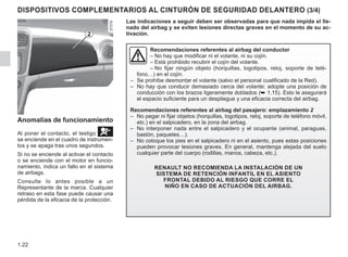 1.22
DISPOSITIVOS COMPLEMENTARIOS AL CINTURÓN DE SEGURIDAD DELANTERO (3/4)
Recomendaciones referentes al airbag del conductor
– No hay que modificar ni el volante, ni su cojín.
– Está prohibido recubrir el cojín del volante.
– No fijar ningún objeto (horquillas, logotipos, reloj, soporte de telé-
fono…) en el cojín.
– Se prohíbe desmontar el volante (salvo el personal cualificado de la Red).
– No hay que conducir demasiado cerca del volante: adopte una posición de
conducción con los brazos ligeramente doblados (➥ 1.15). Esto le asegurará
el espacio suficiente para un despliegue y una eficacia correcta del airbag.
Recomendaciones referentes al airbag del pasajero: emplazamiento 2
– No pegar ni fijar objetos (horquillas, logotipos, reloj, soporte de teléfono móvil,
etc.) en el salpicadero, en la zona del airbag.
– No interponer nada entre el salpicadero y el ocupante (animal, paraguas,
bastón, paquetes…).
– No coloque los pies en el salpicadero ni en el asiento, pues estas posiciones
pueden provocar lesiones graves. En general, mantenga alejada del suelo
cualquier parte del cuerpo (rodillas, manos, cabeza, etc.).
Renault no recomienda la instalación de un
sistema de retención infantil en el asiento
frontal debido al riesgo que corre el
niño en caso de actuación del airbag.
Las indicaciones a seguir deben ser observadas para que nada impida el lle-
nado del airbag y se eviten lesiones directas graves en el momento de su ac-
tivación.
2
Anomalías de funcionamiento
Al poner el contacto, el testigo å
se enciende en el cuadro de instrumen-
tos y se apaga tras unos segundos.
Si no se enciende al activar el contacto
o se enciende con el motor en funcio-
namiento, indica un fallo en el sistema
de airbags.
Consulte lo antes posible a un
Representante de la marca. Cualquier
retraso en esta fase puede causar una
pérdida de la eficacia de la protección.
 