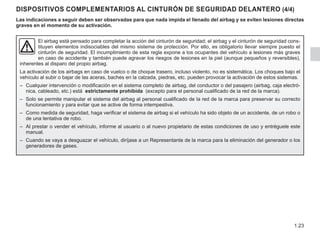 1.23
DISPOSITIVOS COMPLEMENTARIOS AL CINTURÓN DE SEGURIDAD DELANTERO (4/4)
Las indicaciones a seguir deben ser observadas para que nada impida el llenado del airbag y se eviten lesiones directas
graves en el momento de su activación.
El airbag está pensado para completar la acción del cinturón de seguridad; el airbag y el cinturón de seguridad cons-
tituyen elementos indisociables del mismo sistema de protección. Por ello, es obligatorio llevar siempre puesto el
cinturón de seguridad. El incumplimiento de esta regla expone a los ocupantes del vehículo a lesiones más graves
en caso de accidente y también puede agravar los riesgos de lesiones en la piel (aunque pequeños y reversibles),
inherentes al disparo del propio airbag.
La activación de los airbags en caso de vuelco o de choque trasero, incluso violento, no es sistemática. Los choques bajo el
vehículo al subir o bajar de las aceras, baches en la calzada, piedras, etc. pueden provocar la activación de estos sistemas.
– Cualquier intervención o modificación en el sistema completo de airbag, del conductor o del pasajero (airbag, caja electró-
nica, cableado, etc.) está estrictamente prohibida (excepto para el personal cualificado de la red de la marca).
– Solo se permite manipular el sistema del airbag al personal cualificado de la red de la marca para preservar su correcto
funcionamiento y para evitar que se active de forma intempestiva.
– Como medida de seguridad, haga verificar el sistema de airbag si el vehículo ha sido objeto de un accidente, de un robo o
de una tentativa de robo.
– Al prestar o vender el vehículo, informe al usuario o al nuevo propietario de estas condiciones de uso y entréguele este
manual.
– Cuando se vaya a desguazar el vehículo, diríjase a un Representante de la marca para la eliminación del generador o los
generadores de gases.
 