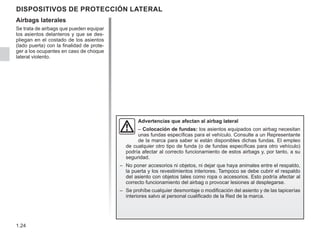 1.24
DISPOSITIVOS DE PROTECCIÓN LATERAL
Airbags laterales
Se trata de airbags que pueden equipar
los asientos delanteros y que se des-
pliegan en el costado de los asientos
(lado puerta) con la finalidad de prote-
ger a los ocupantes en caso de choque
lateral violento.
Advertencias que afectan al airbag lateral
– Colocación de fundas: los asientos equipados con airbag necesitan
unas fundas específicas para el vehículo. Consulte a un Representante
de la marca para saber si están disponibles dichas fundas. El empleo
de cualquier otro tipo de funda (o de fundas específicas para otro vehículo)
podría afectar al correcto funcionamiento de estos airbags y, por tanto, a su
seguridad.
– No poner accesorios ni objetos, ni dejar que haya animales entre el respaldo,
la puerta y los revestimientos interiores. Tampoco se debe cubrir el respaldo
del asiento con objetos tales como ropa o accesorios. Esto podría afectar al
correcto funcionamiento del airbag o provocar lesiones al desplegarse.
– Se prohíbe cualquier desmontaje o modificación del asiento y de las tapicerías
interiores salvo al personal cualificado de la Red de la marca.
 