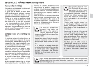 1.25
mayores de 7,5 años. Podrán ser trans-
portados en el asiento trasero utili-
zando el cinturón de seguridad disponi-
ble en el vehículo. Consulte siempre la
reglamentación en vigor en el país en
el que circule.
Antes de montar un asiento para niños,
lea el manual correspondiente y res-
pete las instrucciones. En caso de di-
ficultades al instalarlo, contacte con el
fabricante del equipamiento. Conserve
el manual con el asiento.
Seguridad NIÑOS: información general
Transporte de niños
Cumpla con la legislación local del país
en el que se encuentre.
Al igual que el adulto, el niño debe
estar correctamente sentado y sujeto
sea cual sea el trayecto. Usted es res-
ponsable de los niños que transporta.
El niño no es como un adulto en minia-
tura. Está expuesto a riesgos de lesio-
nes específicas ya que sus músculos
y sus huesos están en pleno desarro-
llo. El cinturón de seguridad solo no es
adecuado para su transporte. Utilice el
asiento para niños apropiado y haga un
uso correcto del mismo.
Utilización de un asiento para
niños
El nivel de protección ofrecido por el
asiento para niños depende de su ca-
pacidad para retener a su hijo y de su
instalación. Una mala instalación com-
promete la protección del niño en caso
de frenado brusco o de choque.
Antes de comprar un asiento para
niños, compruebe que cumple la regla-
mentación del país donde usted se en-
cuentra y que se puede montar en su
vehículo. Consulte a un Representante
de la marca para saber cuáles son los
asientos recomendados para su vehí-
culo.
No es necesario transportar en ningún
sistema de retención infantil a los niños
Un choque a 50 km/h re-
presenta una caída de
10 metros. ¡No sujetar a
un niño equivale a dejarle
jugar en un balcón en un cuarto piso
sin barandilla!
Nunca lleve a un niño en brazos. En
caso de accidente, no le podrá su-
jetar aunque lleven puesto el cintu-
rón.
Si su vehículo ha estado implicado
en un accidente de tráfico, cambie
el asiento para niños y haga veri-
ficar los cinturones y los anclajes
ISOFIX, si el vehículo cuenta con
este sistema.
Para impedir la apertura de las puertas desde dentro, utilice el dispositivo
«Seguridad niños» (consulte la sección «Apertura y cierre de las puer-
tas» en el capítulo 1).
Dé ejemplo utilizando siem-
pre el cinturón de seguridad
y enseñe a los niños a abro-
chárselo correctamente en
todo momento y a entrar y salir del
vehículo por el lado opuesto al del
tráfico. No utilice un asiento para
niños de ocasión o sin manual de
utilización.
Procure que ningún objeto, en
el asiento para niños o cerca del
mismo, obstruya su instalación. No
deje nunca un niño sin vigilancia en
el vehículo.
Asegúrese de que el niño perma-
nece sujeto y de que su sillita o su
cinturón estén correctamente regu-
lados y ajustados. Evite las ropas
demasiado gruesas que producen
holgura con las correas.
No deje que el niño saque la
cabeza o los brazos por la ventana.
Compruebe que el niño conserva
una postura adecuada durante todo
el trayecto, sobre todo si está dor-
mido.
 
