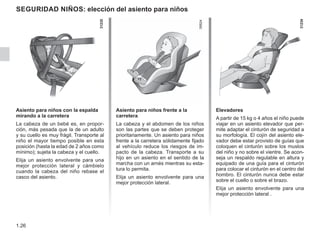1.26
seguridad niños: elección del asiento para niños
Asiento para niños con la espalda
mirando a la carretera
La cabeza de un bebé es, en propor-
ción, más pesada que la de un adulto
y su cuello es muy frágil. Transporte al
niño el mayor tiempo posible en esta
posición (hasta la edad de 2 años como
mínimo); sujeta la cabeza y el cuello.
Elija un asiento envolvente para una
mejor protección lateral y cámbielo
cuando la cabeza del niño rebase el
casco del asiento.
Asiento para niños frente a la
carretera
La cabeza y el abdomen de los niños
son las partes que se deben proteger
prioritariamente. Un asiento para niños
frente a la carretera sólidamente fijado
al vehículo reduce los riesgos de im-
pacto de la cabeza. Transporte a su
hijo en un asiento en el sentido de la
marcha con un arnés mientras su esta-
tura lo permita.
Elija un asiento envolvente para una
mejor protección lateral.
Elevadores
A partir de 15 kg o 4 años el niño puede
viajar en un asiento elevador que per-
mite adaptar el cinturón de seguridad a
su morfología. El cojín del asiento ele-
vador debe estar provisto de guías que
coloquen el cinturón sobre los muslos
del niño y no sobre el vientre. Se acon-
seja un respaldo regulable en altura y
equipado de una guía para el cinturón
para colocar el cinturón en el centro del
hombro. El cinturón nunca debe estar
sobre el cuello o sobre el brazo.
Elija un asiento envolvente para una
mejor protección lateral .
 